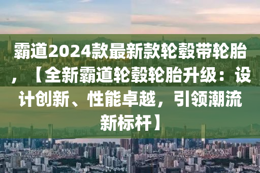 霸道2024款最新款輪轂帶輪胎，【全新霸道輪轂輪胎升級(jí)：設(shè)計(jì)創(chuàng)新、性能卓越，引領(lǐng)潮流新標(biāo)桿】液壓動(dòng)力機(jī)械,元件制造