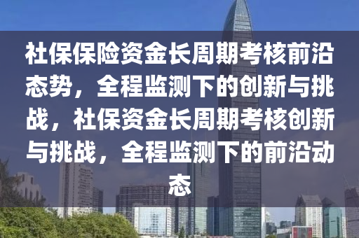 社保保險資金長周期考核前沿態(tài)勢，全程監(jiān)測下的創(chuàng)新與挑戰(zhàn)，社保資金長周期考核創(chuàng)新與挑戰(zhàn)，全程監(jiān)測下的前沿動態(tài)