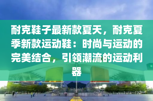 耐克鞋子最新款夏天，耐克夏季新款運動鞋：時尚與運動的完美結合，引領潮流的運動利器