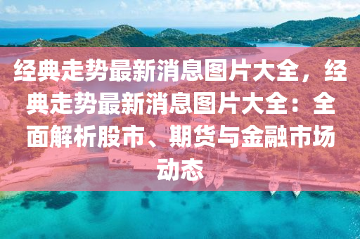 經(jīng)典走勢最新消息圖片大全，經(jīng)典走勢最新消息圖片大全：全面解析股市、期貨與金融市場動態(tài)液壓動力機(jī)械,元件制造