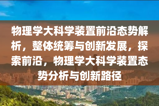 物理學(xué)大科學(xué)裝置前沿態(tài)勢解析，整體統(tǒng)籌與創(chuàng)新發(fā)展，探索前沿，物理學(xué)大科學(xué)裝置態(tài)勢分析與創(chuàng)新路徑