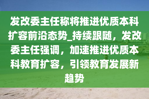 發(fā)改委主液壓動力機械,元件制造任稱將推進優(yōu)質本科擴容前沿態(tài)勢_持續(xù)跟隨，發(fā)改委主任強調，加速推進優(yōu)質本科教育擴容，引領教育發(fā)展新趨勢