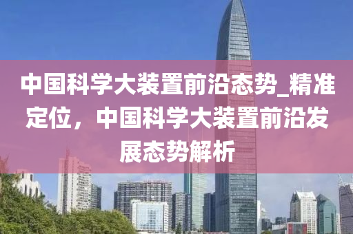 中國科學(xué)大裝置前沿態(tài)勢_精準(zhǔn)定位，中國科學(xué)大裝置前沿發(fā)展態(tài)勢解析