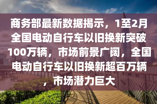 商務(wù)部最新數(shù)據(jù)揭示，1至2月全國電動自行車以舊換新突破100萬輛，市場前景廣闊，全國電動自行車以舊換新超百萬輛，市場潛力巨大