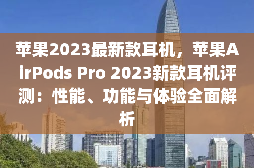 蘋果2023最新款耳機，蘋果AirPods Pro 2023新款耳機評測：性能、功能與體驗全面解析液壓動力機械,元件制造