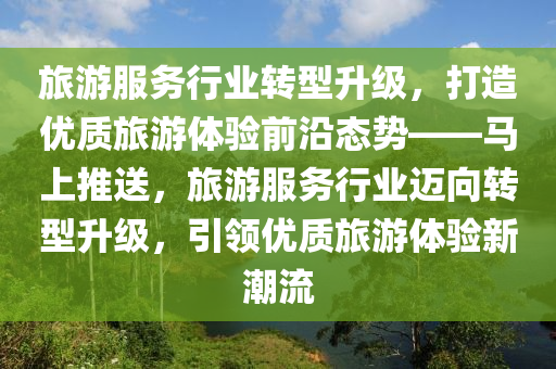 旅游服務行業(yè)轉型升級，打造優(yōu)質旅游體驗前沿態(tài)勢——馬上推送，旅游服務行業(yè)邁向轉型升級，引領優(yōu)質旅游體驗新潮流液壓動力機械,元件制造