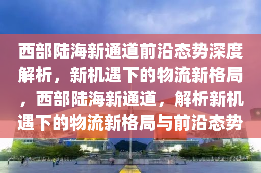 西部陸海新通道前沿態(tài)勢深度解析，新機遇下的物流新格局，西部陸海新通道，解析新機遇下的物流新格局與前沿態(tài)勢