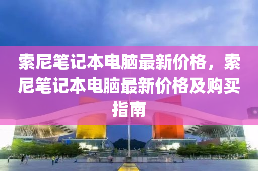 索尼筆記本電腦最新價格，索尼筆記本電腦最新價格及購買指南液壓動力機械,元件制造