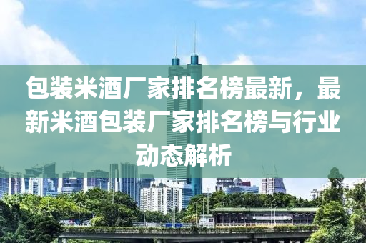 包裝米酒廠家排名榜最新，最新米液壓動力機(jī)械,元件制造酒包裝廠家排名榜與行業(yè)動態(tài)解析