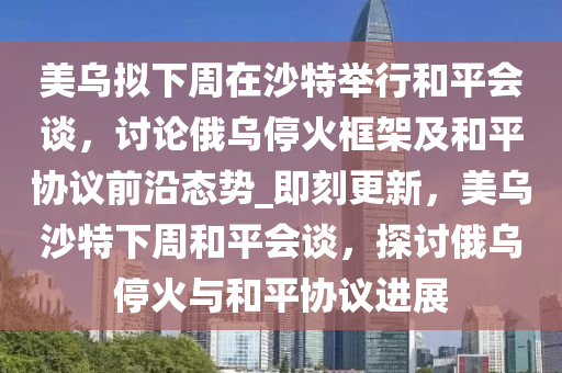 美烏擬下周在沙特舉行和平會談，討論俄烏停火框架及和平協(xié)議前沿態(tài)勢_即刻更新，美烏沙特下周和平會談，探討俄烏?；鹋c和平協(xié)議進(jìn)展液壓動力機(jī)械,元件制造