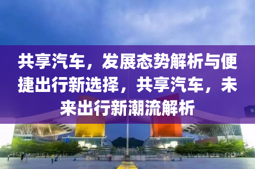 共享汽車，發(fā)展態(tài)勢解析與便捷出行新選擇，共享汽車，未來出行新潮流解析液壓動力機械,元件制造