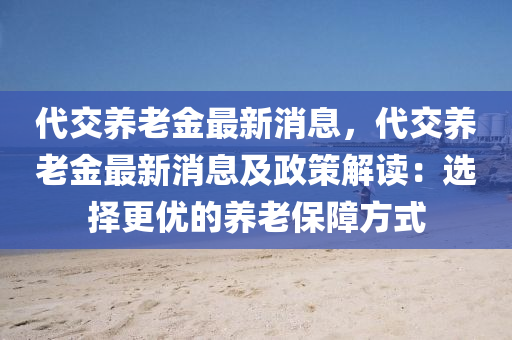 代交養(yǎng)老金最新消息，代交養(yǎng)老金最新消息及政策解讀：選擇更優(yōu)的養(yǎng)老保障方式液壓動(dòng)力機(jī)械,元件制造