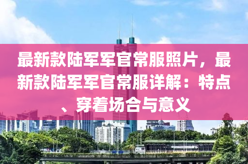 最新款陸軍軍官常服照片，最新款陸軍軍官常服詳解：特點、穿著場合與意義液壓動力機械,元件制造