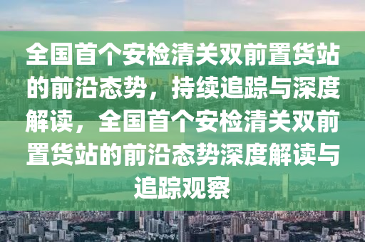 全國首個安檢清關(guān)雙前置貨站的前沿態(tài)勢，持續(xù)追蹤與深度解讀，全國首個安檢清關(guān)雙前置貨站的前沿態(tài)勢深度解讀與追蹤觀察