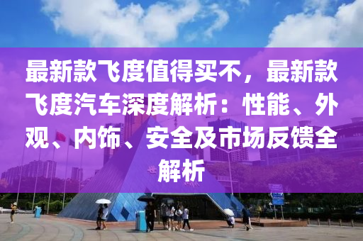 最新款飛度值得買不，最新款飛度汽車深度解析：性能、外觀、內(nèi)飾、安全及市場反饋全解析