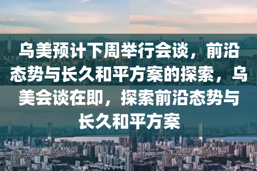 烏美預(yù)計下周舉行會談，前沿態(tài)勢與長久和平方案的探索，烏美會談在即，探索前沿態(tài)勢與長久和平方案液壓動力機械,元件制造