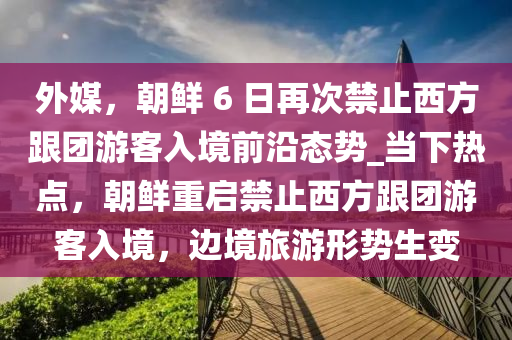 外媒，朝鮮 6 日再次禁止西方跟團游客入境前沿態(tài)勢_當(dāng)下熱點，朝鮮重啟禁止西方跟團游客入境，邊境旅游形勢生變