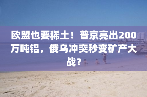 歐盟也要稀土！普京亮出200液壓動力機械,元件制造萬噸鋁，俄烏沖突秒變礦產大戰(zhàn)？