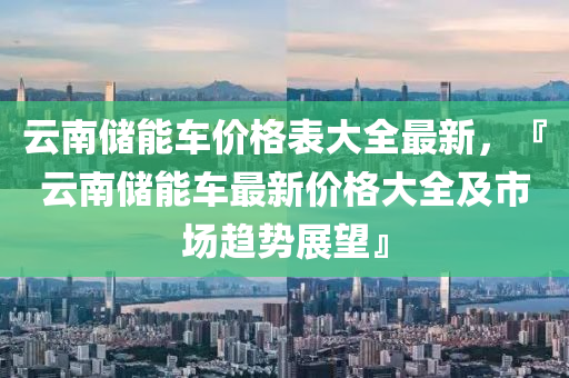 云南儲能車價格表大全最新，『云南儲能車最新價格大全及市場趨勢展望』液壓動力機械,元件制造