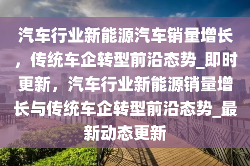 汽車行業(yè)新能源汽車銷量增長，傳統(tǒng)車企轉型前沿態(tài)勢_即時更新，汽車行業(yè)新能源銷量增長與傳統(tǒng)車企轉型前沿態(tài)勢_最新動態(tài)更新