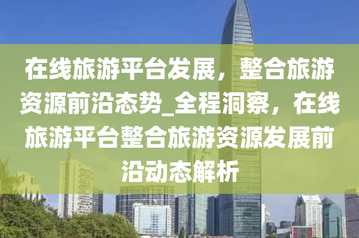 在線旅游平臺發(fā)展，整合旅游資源前沿態(tài)勢_全程洞察，在線旅游平臺整合旅游資源發(fā)展前沿動態(tài)解析