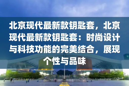 北京現(xiàn)代最新款鑰匙套，北京現(xiàn)代最新款鑰匙套：時(shí)尚設(shè)計(jì)與科技功能的完美結(jié)合，展現(xiàn)個(gè)性與品味