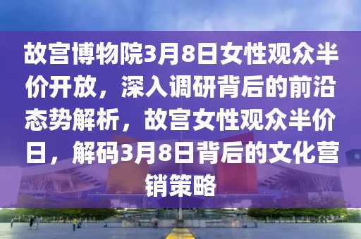 故宮博物院3月8日女性觀眾半價(jià)開(kāi)放，深入調(diào)研背后的前沿態(tài)勢(shì)解析，故宮女性觀眾半價(jià)日，解碼3月8日背后的文化營(yíng)銷策略液壓動(dòng)力機(jī)械,元件制造