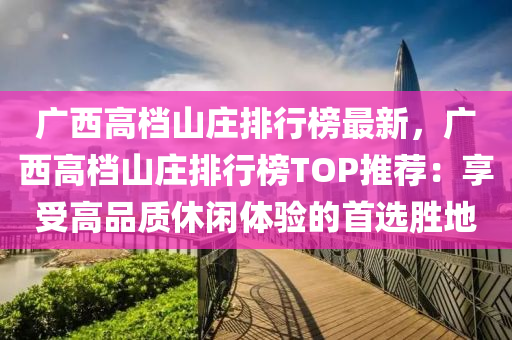 廣西高檔山莊排行榜最新，廣西高檔山莊排行榜TOP推薦：享受高品質休閑體驗的首選勝地