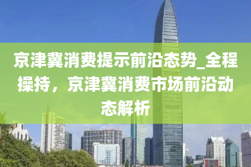 京津冀消費(fèi)提示前沿態(tài)勢_全程操持，京津冀消費(fèi)市場前沿動態(tài)解析