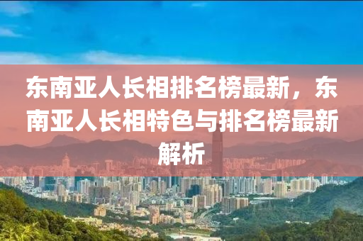 東南亞人長相排名榜最新，東南亞人長相特色與排名榜最新解析液壓動(dòng)力機(jī)械,元件制造