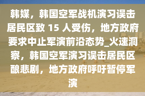 韓媒，韓國(guó)空軍戰(zhàn)機(jī)演習(xí)誤擊居民區(qū)致 15 人受液壓動(dòng)力機(jī)械,元件制造傷，地方政府要求中止軍演前沿態(tài)勢(shì)_火速洞察，韓國(guó)空軍演習(xí)誤擊居民區(qū)釀悲劇，地方政府呼吁暫停軍演