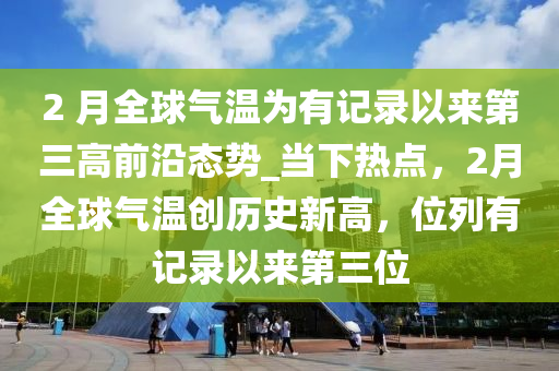 2 月全球氣溫為有記錄以來(lái)第三高前沿態(tài)勢(shì)_當(dāng)下熱點(diǎn)，2月全球氣溫創(chuàng)歷史新高，位列有記錄以來(lái)第三位液壓動(dòng)力機(jī)械,元件制造