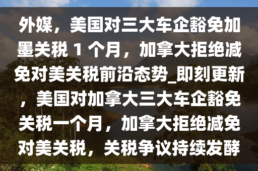 外媒，美國對三大車企豁免加墨關(guān)稅 1 個(gè)月，加拿大拒絕減免對美關(guān)稅前沿態(tài)勢_即刻更新，美國對加拿大三大車企豁免關(guān)稅一個(gè)月，加拿大拒絕減免對美關(guān)稅，關(guān)稅爭議持續(xù)發(fā)酵