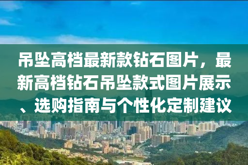 吊墜高檔最新款鉆石圖片，最新高檔鉆石吊墜款式圖片展示、選購指南與個性化定制建議液壓動力機(jī)械,元件制造