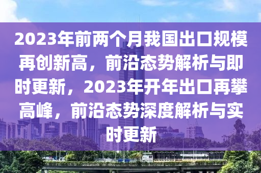 2023年前兩個月我國出口規(guī)模再創(chuàng)新高，前沿態(tài)勢解析與即時更新，2023年開年出口再攀高峰，前沿態(tài)勢深度解析與實時更新