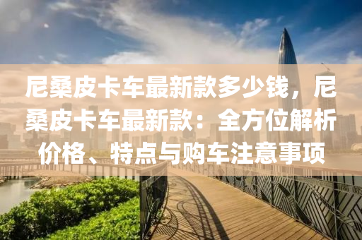 尼桑皮卡車最新款多少錢，尼桑皮卡車最新款：全方位解析價(jià)格、特點(diǎn)與購(gòu)車注意事項(xiàng)液壓動(dòng)力機(jī)械,元件制造