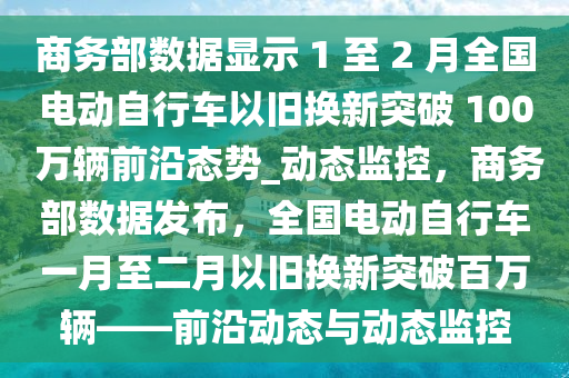 商務(wù)部數(shù)據(jù)顯示液壓動(dòng)力機(jī)械,元件制造 1 至 2 月全國(guó)電動(dòng)自行車(chē)以舊換新突破 100 萬(wàn)輛前沿態(tài)勢(shì)_動(dòng)態(tài)監(jiān)控，商務(wù)部數(shù)據(jù)發(fā)布，全國(guó)電動(dòng)自行車(chē)一月至二月以舊換新突破百萬(wàn)輛——前沿動(dòng)態(tài)與動(dòng)態(tài)監(jiān)控