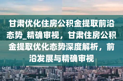 甘肅優(yōu)化住房公積金提取前沿態(tài)勢_精確審視，甘肅住房公積金提取優(yōu)化態(tài)勢深度解析，前沿發(fā)展與精確審視