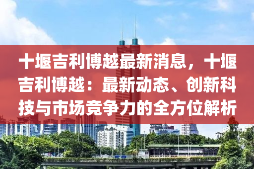 十堰吉利博越最液壓動(dòng)力機(jī)械,元件制造新消息，十堰吉利博越：最新動(dòng)態(tài)、創(chuàng)新科技與市場競爭力的全方位解析