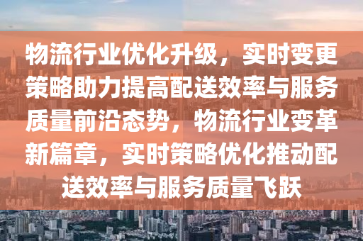 物流行業(yè)優(yōu)化升級，實時變更策略助力提高配送效率與服務質量前沿態(tài)勢，物流行業(yè)變革新篇章，實時策略優(yōu)化推動配送效率與服務質量飛躍