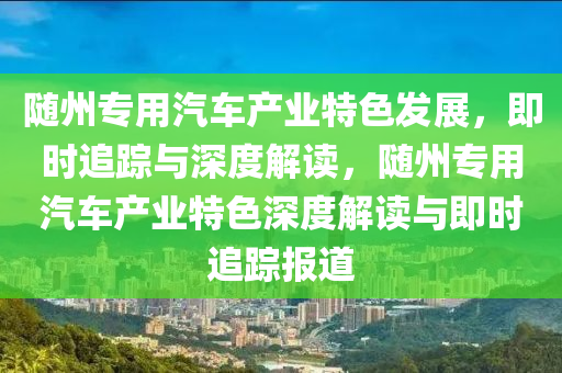 隨州專用汽車產業(yè)特色發(fā)展，即時追蹤與深度解讀，隨州專用汽車產業(yè)特色深度解讀與即時追蹤報道