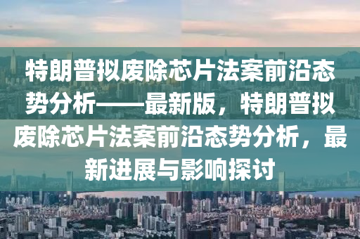 特朗普擬廢除芯片法案前沿態(tài)勢分析——最新版，特朗普擬廢除芯片法案前沿態(tài)勢分析，最新進展與影響探討液壓動力機械,元件制造