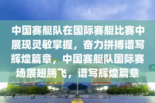 中國賽艇隊在國際賽艇比賽中展現(xiàn)靈敏掌握，奮力拼搏譜寫輝煌篇章，中國賽艇隊國際賽場展翅騰飛，譜寫輝煌篇章液壓動力機械,元件制造