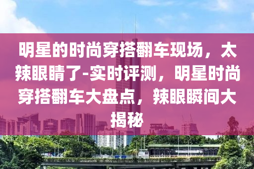 明星的時(shí)尚穿搭翻車(chē)現(xiàn)場(chǎng)，太辣眼睛了-實(shí)時(shí)評(píng)測(cè)，明星時(shí)尚穿搭翻車(chē)大盤(pán)點(diǎn)，辣眼瞬間大揭秘液壓動(dòng)力機(jī)械,元件制造