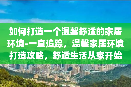 如何打造一個(gè)溫馨舒適的家居環(huán)境-一直追蹤，溫馨家居環(huán)境打造攻略，舒適生活從家開始