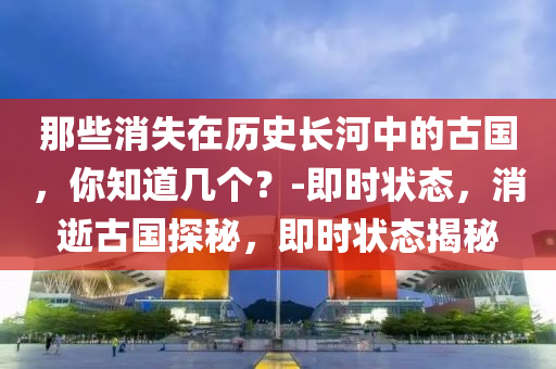 那些消失在歷史長河中的古國，你知道幾個？-即時狀態(tài)，消逝古國探秘，即時狀態(tài)揭秘