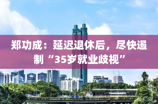 鄭功成：延遲退休后，盡快遏制“35歲就業(yè)歧視”液壓動力機(jī)械,元件制造