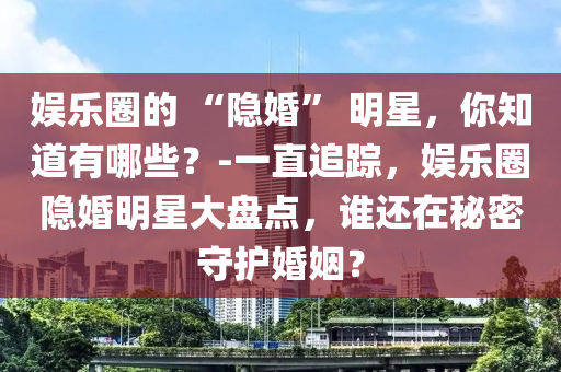 娛樂圈的 “隱婚” 明星，你知道有哪些？-一直追蹤，娛樂圈隱婚明星大盤點(diǎn)，誰還在秘密守護(hù)婚姻？液壓動力機(jī)械,元件制造