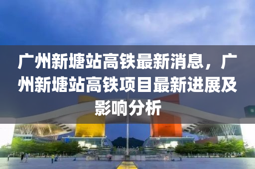 廣州新塘站高鐵最新消息，廣州新液壓動力機械,元件制造塘站高鐵項目最新進展及影響分析