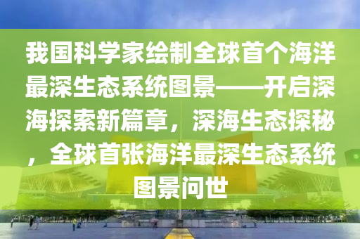 我國科學(xué)家繪制全球首個(gè)海洋最深生態(tài)系統(tǒng)圖景——開啟深海探索新篇章，深海生態(tài)探秘，全球首張海洋最深生態(tài)系統(tǒng)圖景問世